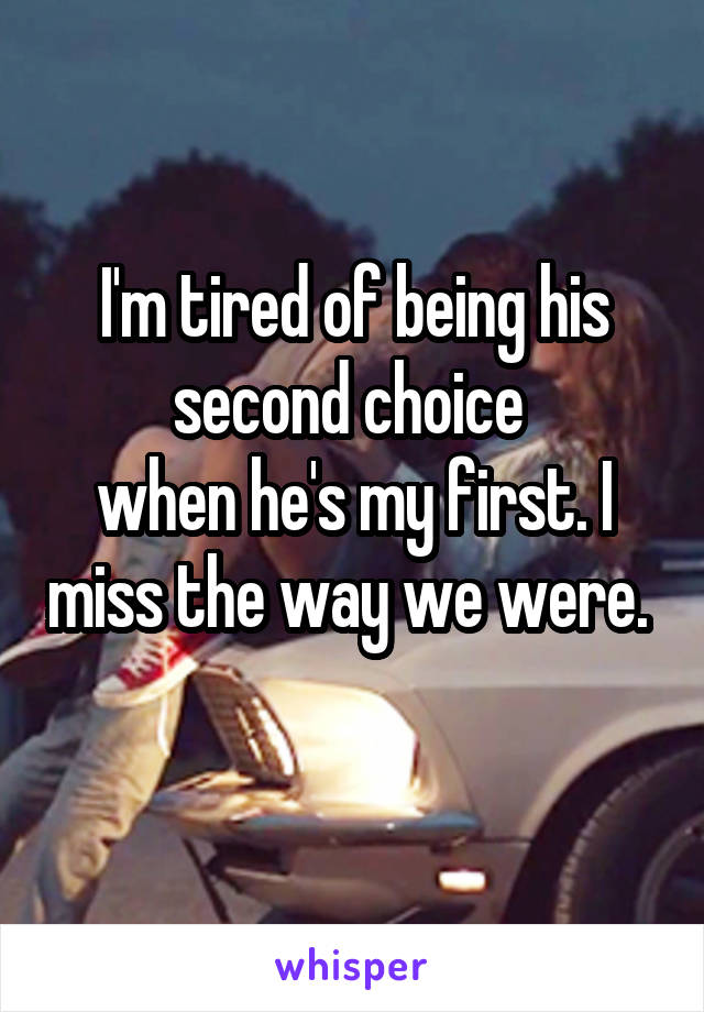 I'm tired of being his second choice 
when he's my first. I miss the way we were.  