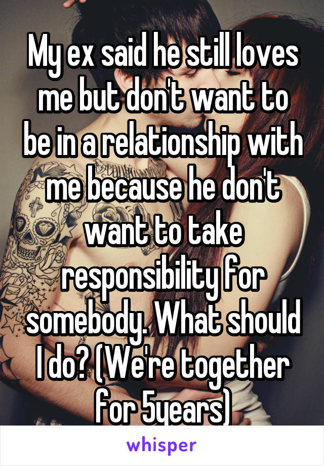 My ex said he still loves me but don't want to be in a relationship with me because he don't want to take responsibility for somebody. What should I do? (We're together for 5years)