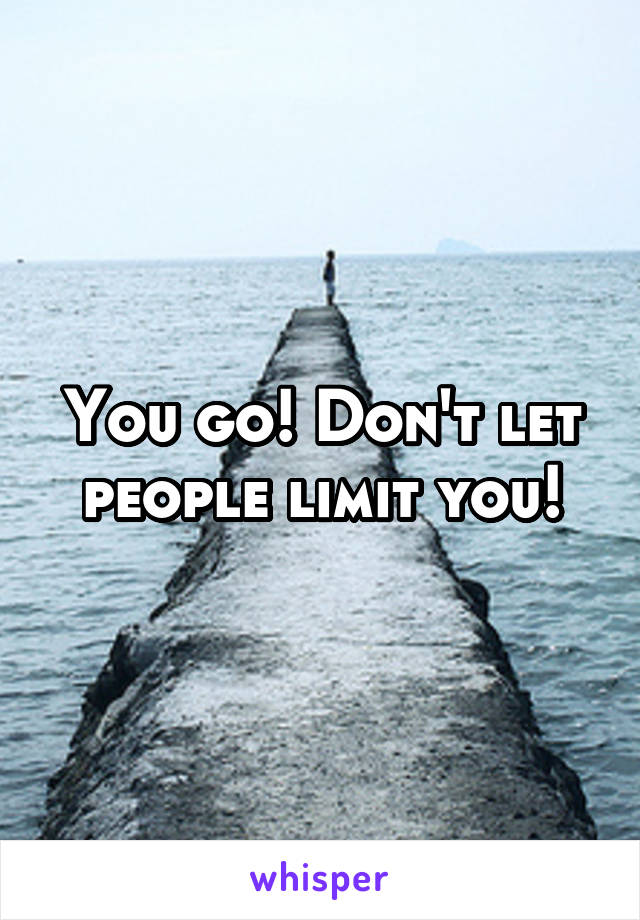 You go! Don't let people limit you!