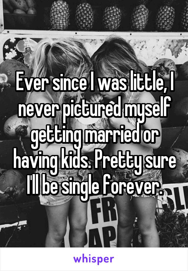 Ever since I was little, I never pictured myself getting married or having kids. Pretty sure I'll be single forever.