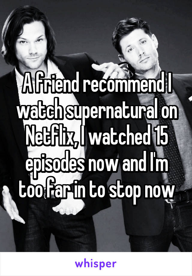 A friend recommend I watch supernatural on Netflix, I watched 15 episodes now and I'm too far in to stop now