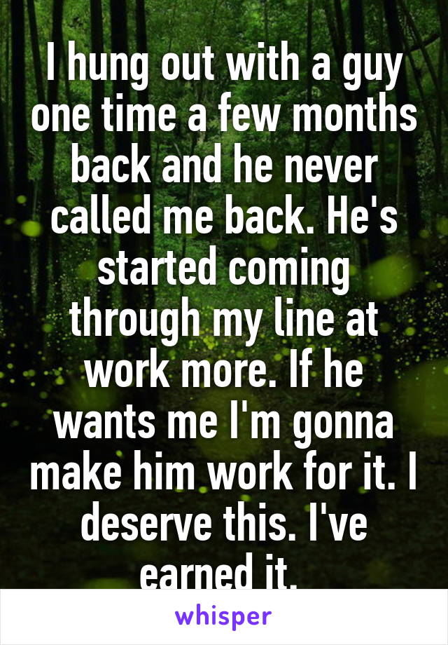 I hung out with a guy one time a few months back and he never called me back. He's started coming through my line at work more. If he wants me I'm gonna make him work for it. I deserve this. I've earned it. 