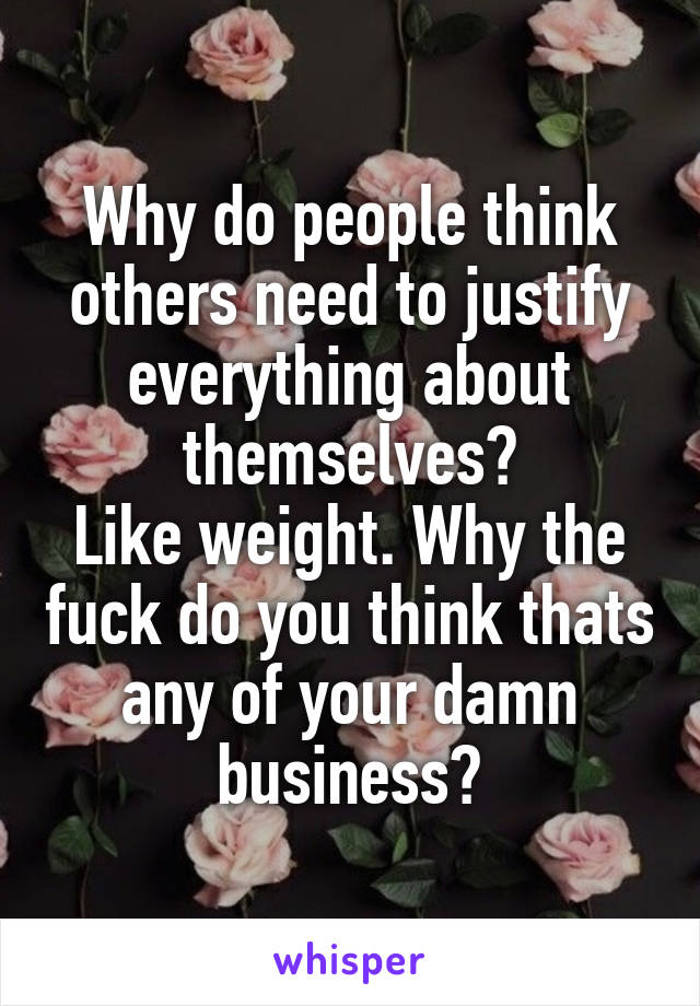 Why do people think others need to justify everything about themselves?
Like weight. Why the fuck do you think thats any of your damn business?