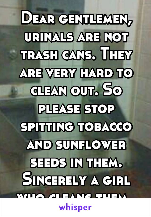 Dear gentlemen, urinals are not trash cans. They are very hard to clean out. So please stop spitting tobacco and sunflower seeds in them. Sincerely a girl who cleans them. 