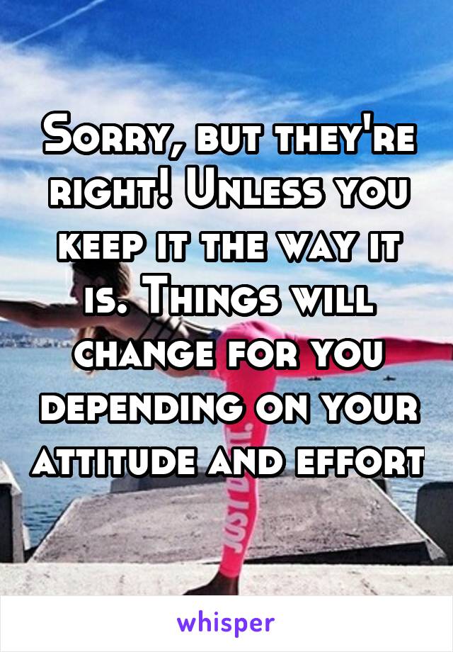 Sorry, but they're right! Unless you keep it the way it is. Things will change for you depending on your attitude and effort 