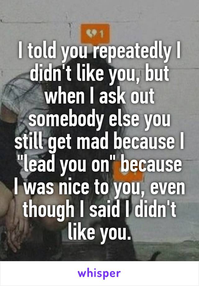 I told you repeatedly I didn't like you, but when I ask out somebody else you still get mad because I "lead you on" because I was nice to you, even though I said I didn't like you.