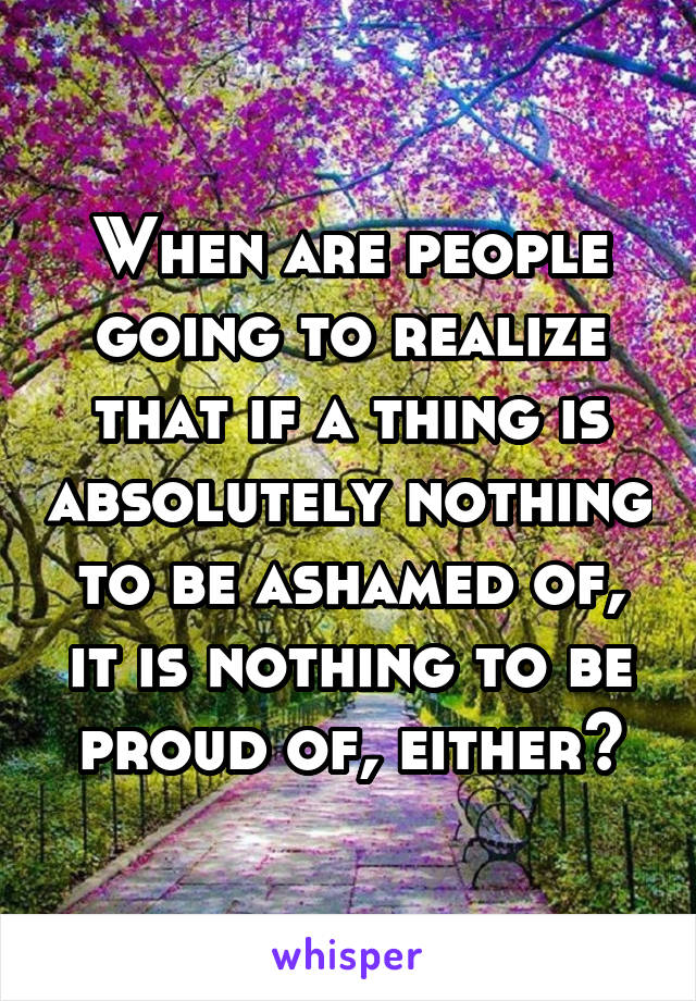 When are people going to realize that if a thing is absolutely nothing to be ashamed of, it is nothing to be proud of, either?