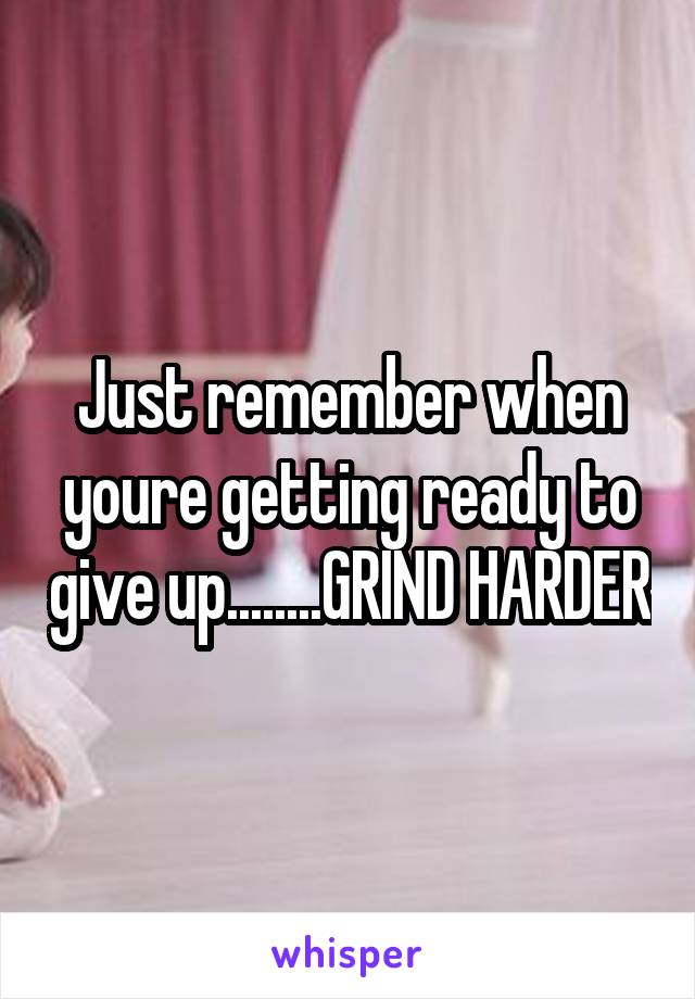 Just remember when youre getting ready to give up........GRIND HARDER