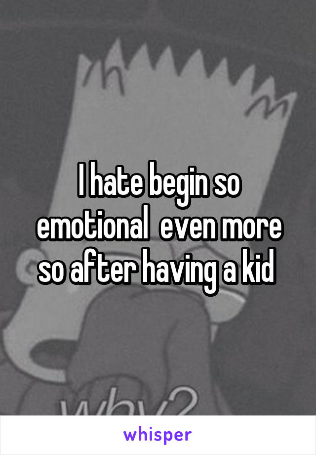 I hate begin so emotional  even more so after having a kid 