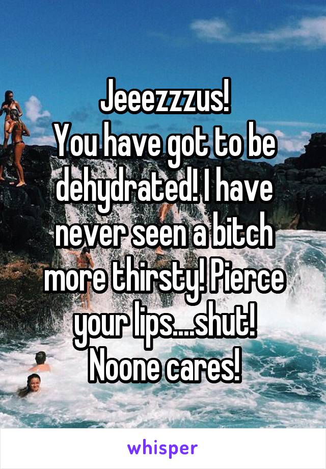 Jeeezzzus!
You have got to be dehydrated! I have never seen a bitch more thirsty! Pierce your lips....shut!
Noone cares!
