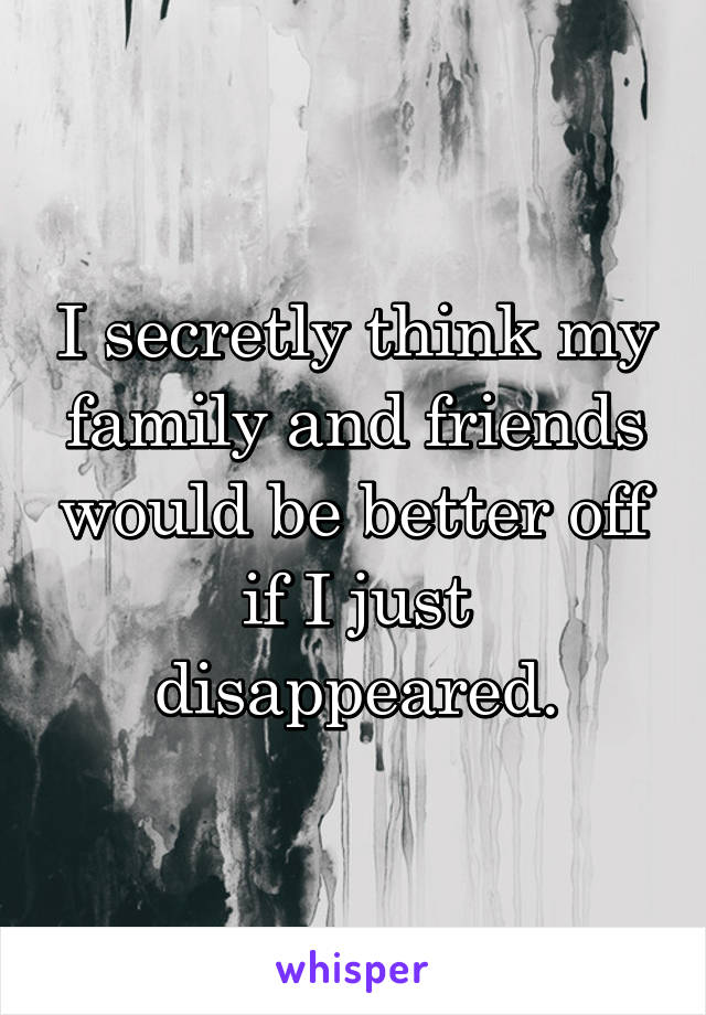 I secretly think my family and friends would be better off if I just disappeared.