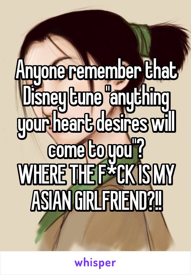 Anyone remember that Disney tune "anything your heart desires will come to you"?
WHERE THE F*CK IS MY ASIAN GIRLFRIEND?!!