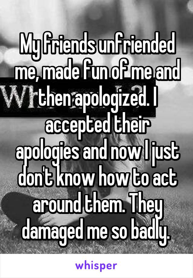 My friends unfriended me, made fun of me and then apologized. I accepted their apologies and now I just don't know how to act around them. They damaged me so badly. 