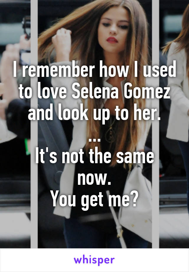 I remember how I used to love Selena Gomez and look up to her.
...
It's not the same now.
You get me?