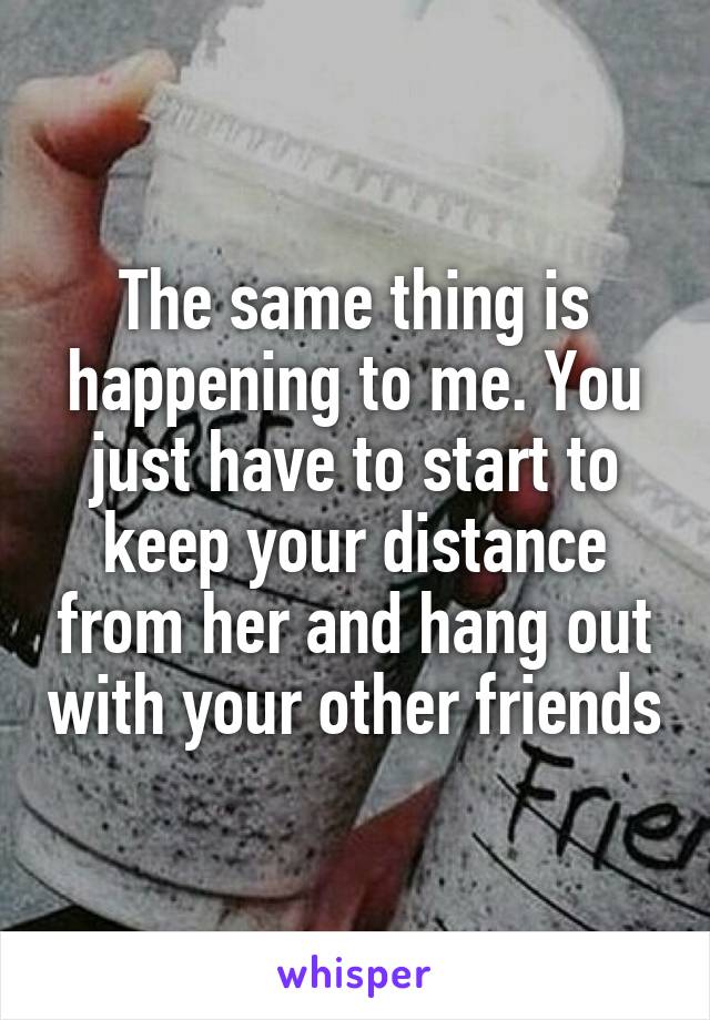 The same thing is happening to me. You just have to start to keep your distance from her and hang out with your other friends