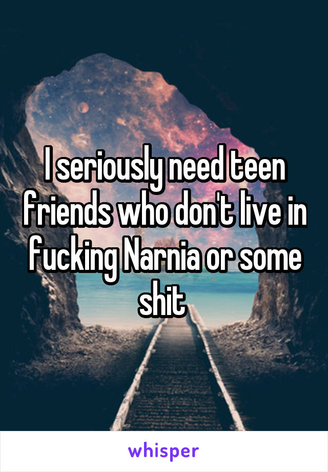 I seriously need teen friends who don't live in fucking Narnia or some shit 