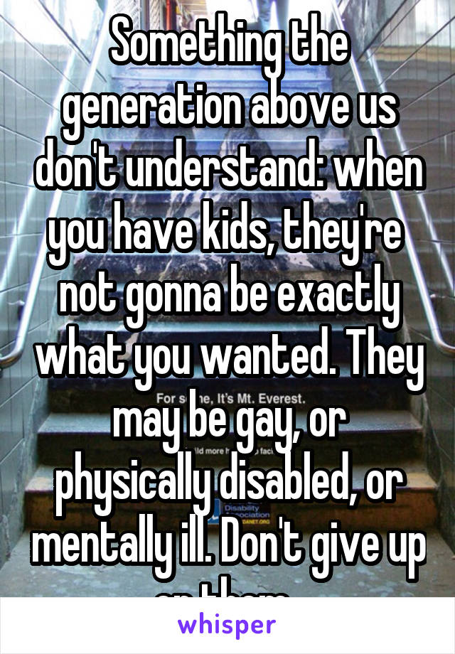 Something the generation above us don't understand: when you have kids, they're  not gonna be exactly what you wanted. They may be gay, or physically disabled, or mentally ill. Don't give up on them. 