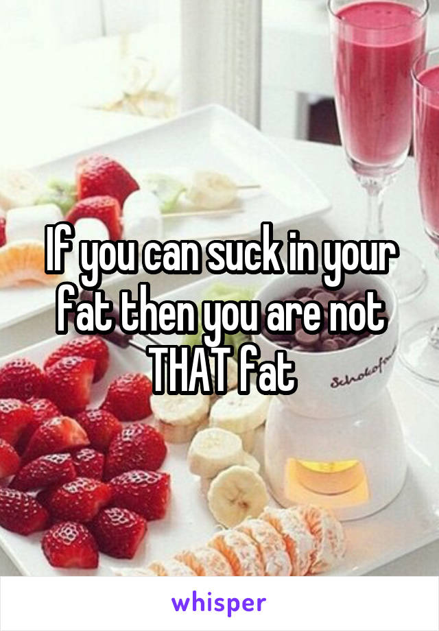 If you can suck in your fat then you are not THAT fat