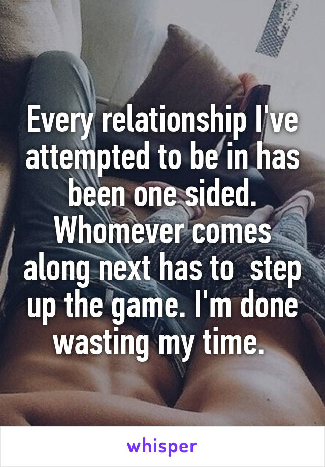 Every relationship I've attempted to be in has been one sided. Whomever comes along next has to  step up the game. I'm done wasting my time. 