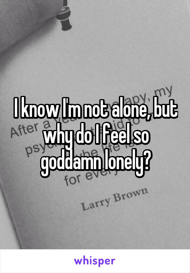 I know I'm not alone, but why do I feel so goddamn lonely?