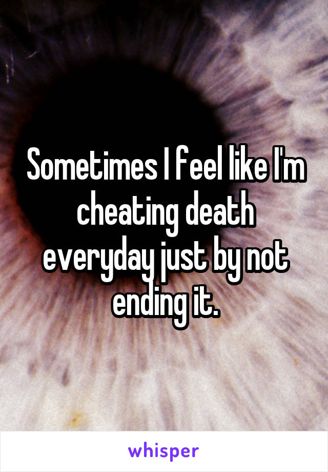 Sometimes I feel like I'm cheating death everyday just by not ending it.