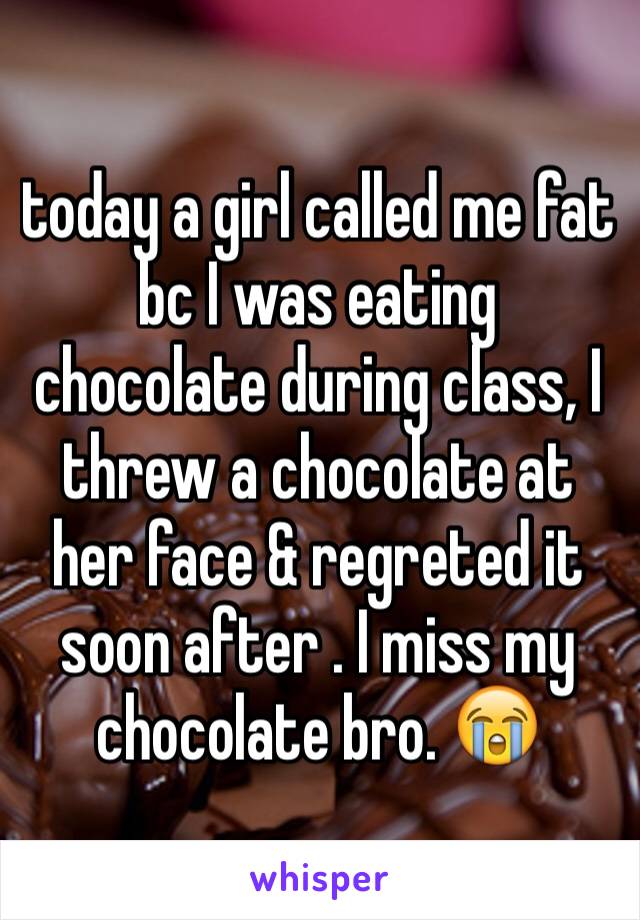 today a girl called me fat bc I was eating chocolate during class, I threw a chocolate at her face & regreted it soon after . I miss my chocolate bro. 😭