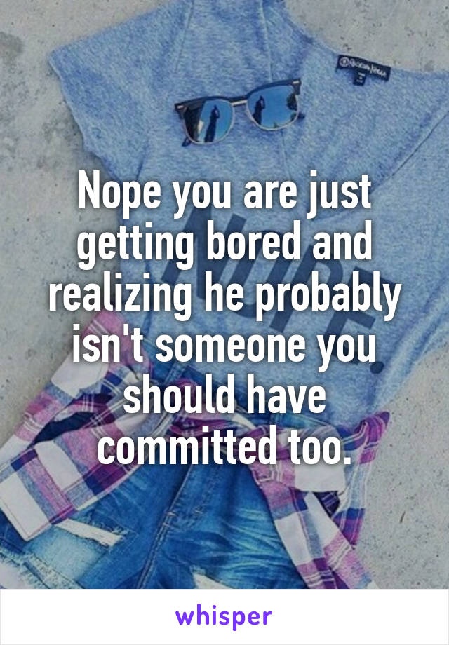 Nope you are just getting bored and realizing he probably isn't someone you should have committed too.