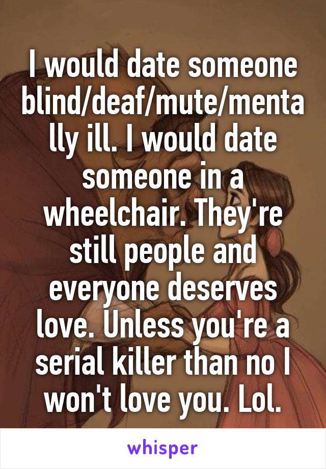 I would date someone blind/deaf/mute/mentally ill. I would date someone in a wheelchair. They're still people and everyone deserves love. Unless you're a serial killer than no I won't love you. Lol.