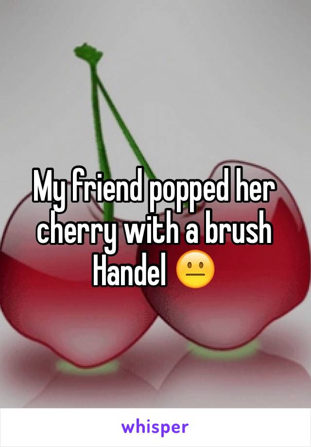 My friend popped her cherry with a brush Handel 😐