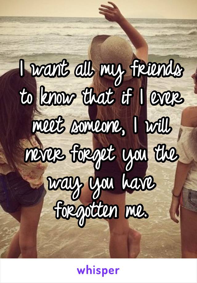 I want all my friends to know that if I ever meet someone, I will never forget you the way you have forgotten me.