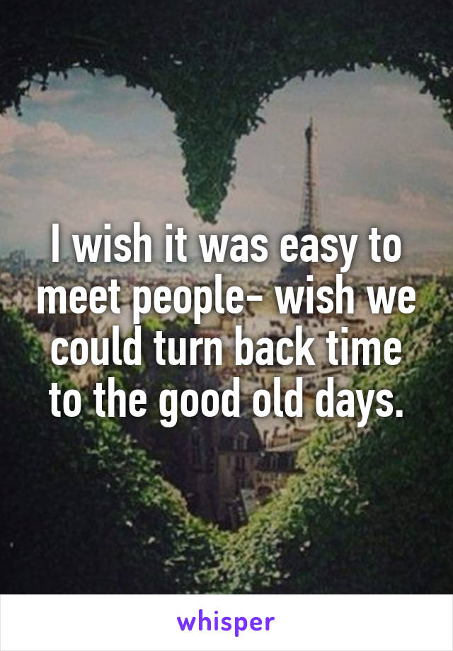 I wish it was easy to meet people- wish we could turn back time to the good old days.