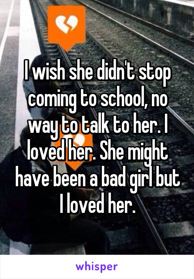 I wish she didn't stop coming to school, no way to talk to her. I loved her. She might have been a bad girl but I loved her.
