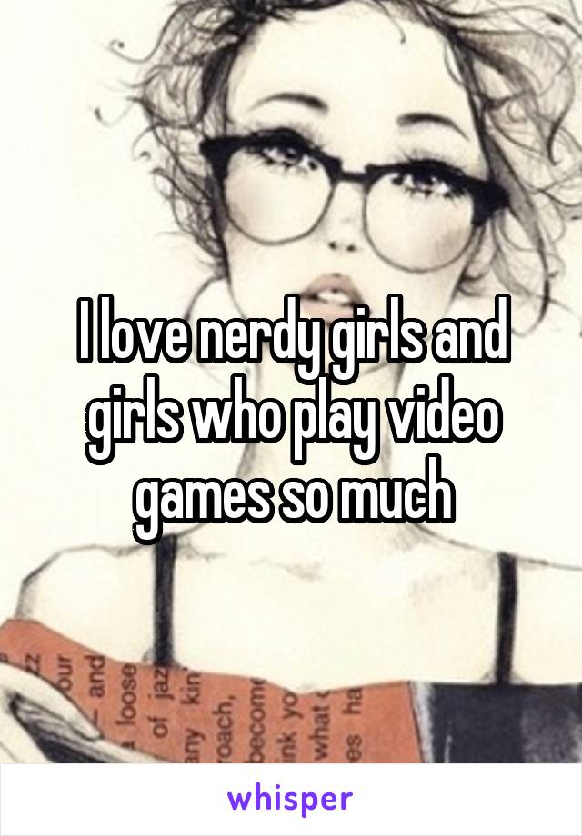 I love nerdy girls and girls who play video games so much