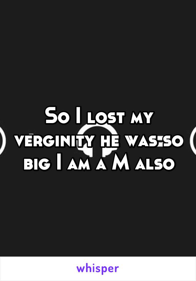 So I lost my verginity he was so big I am a M also