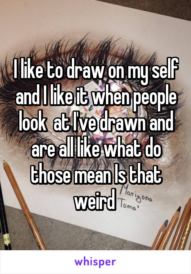 I like to draw on my self and I like it when people look  at I've drawn and are all like what do those mean Is that weird 