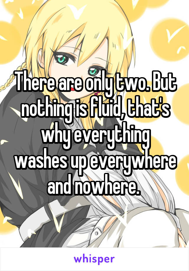 There are only two. But nothing is fluid, that's why everything washes up everywhere and nowhere. 