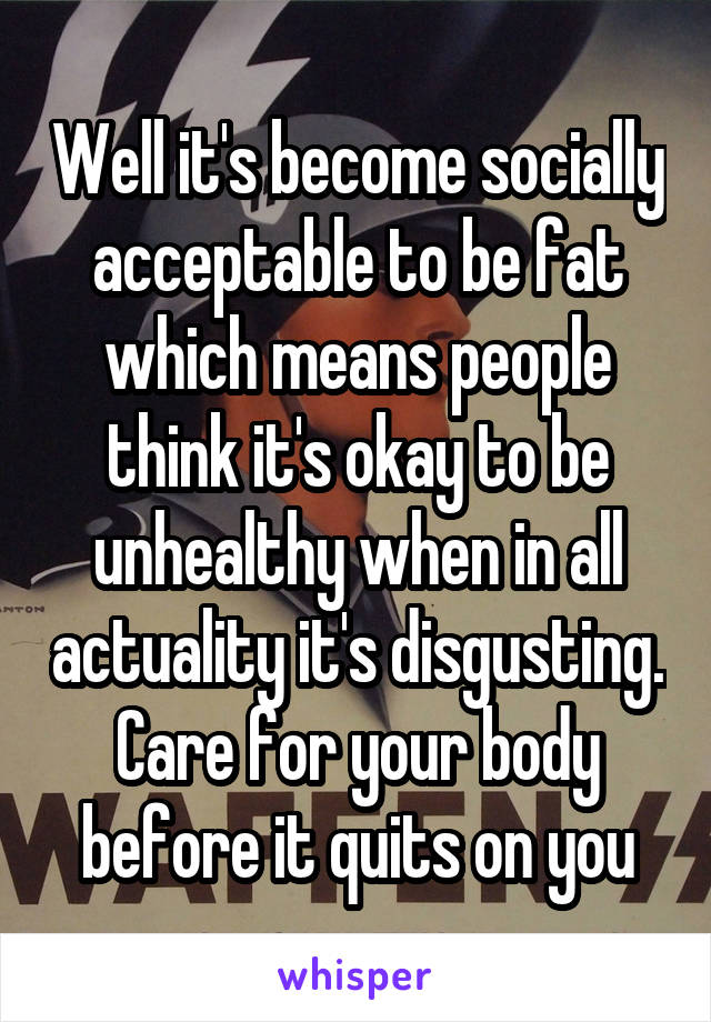 Well it's become socially acceptable to be fat which means people think it's okay to be unhealthy when in all actuality it's disgusting. Care for your body before it quits on you