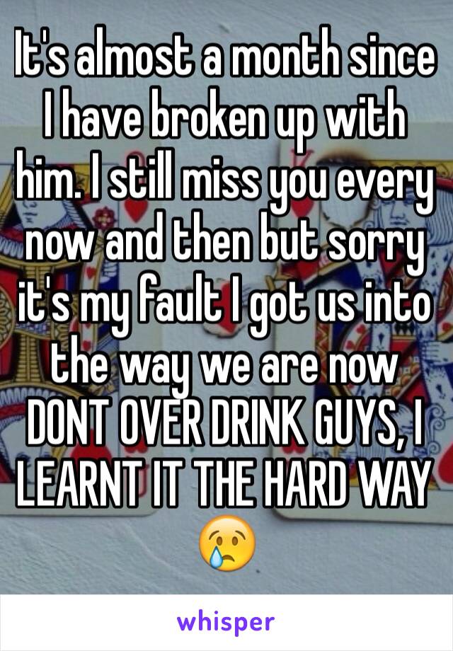 It's almost a month since I have broken up with him. I still miss you every now and then but sorry it's my fault I got us into the way we are now 
DONT OVER DRINK GUYS, I LEARNT IT THE HARD WAY 😢