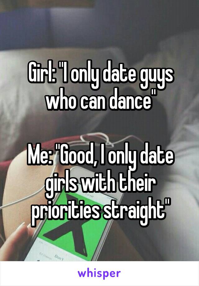 Girl: "I only date guys who can dance"

Me: "Good, I only date girls with their priorities straight"