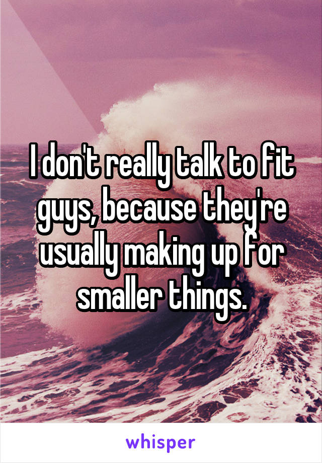 I don't really talk to fit guys, because they're usually making up for smaller things.