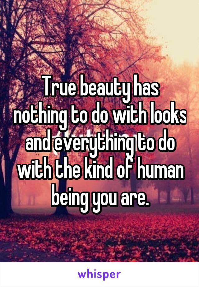 True beauty has nothing to do with looks and everything to do with the kind of human being you are.