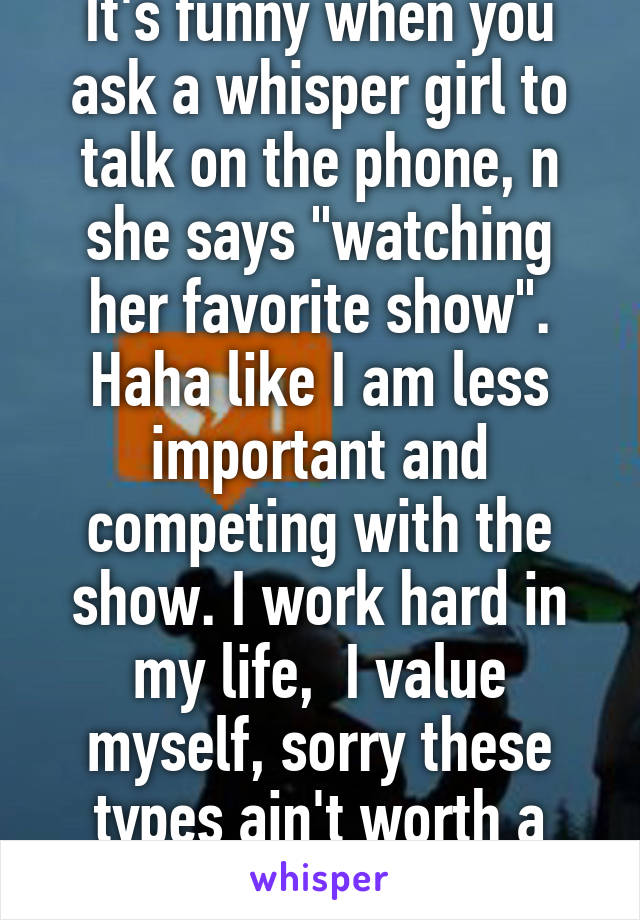 It's funny when you ask a whisper girl to talk on the phone, n she says "watching her favorite show". Haha like I am less important and competing with the show. I work hard in my life,  I value myself, sorry these types ain't worth a reply.