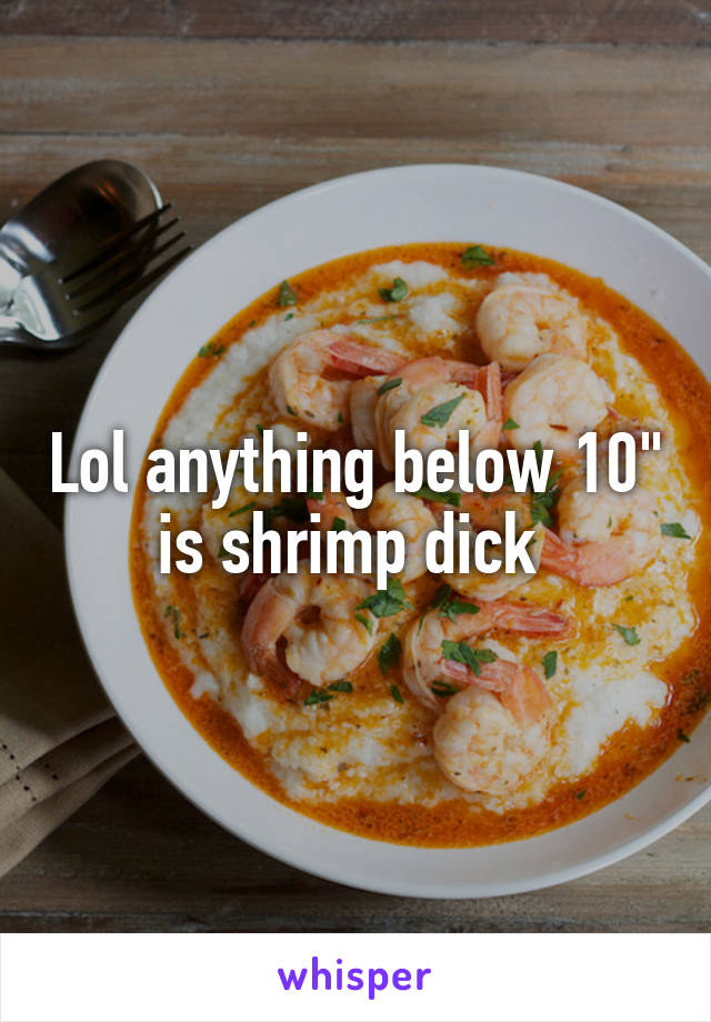 Lol anything below 10" is shrimp dick 