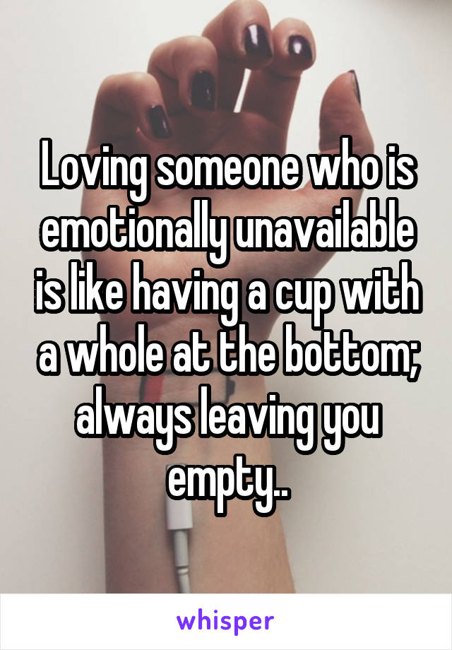 Loving someone who is emotionally unavailable is like having a cup with a whole at the bottom; always leaving you empty..