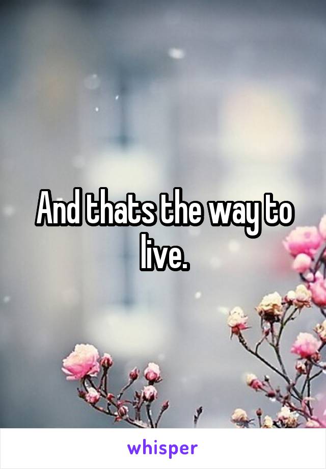 And thats the way to live.