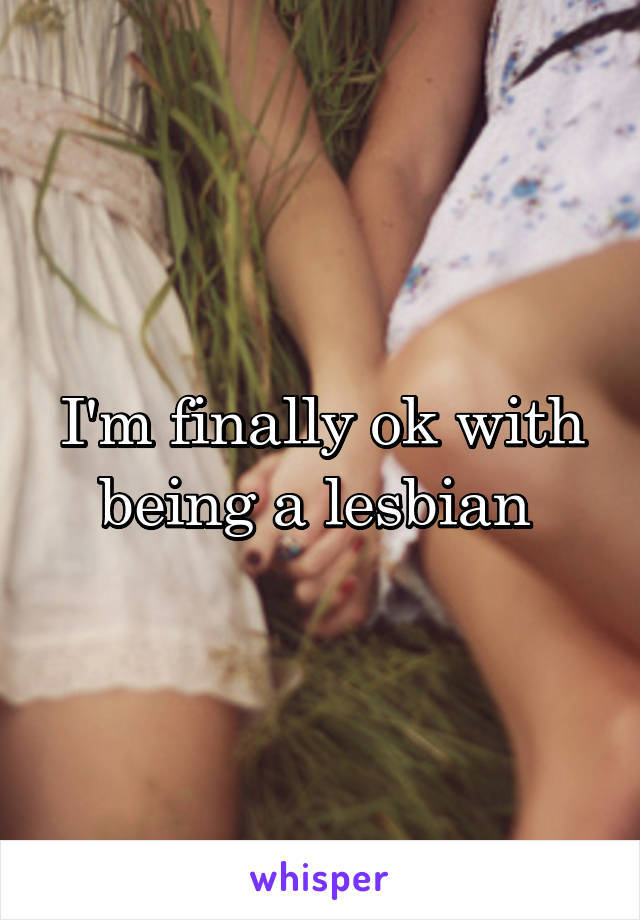 I'm finally ok with being a lesbian 