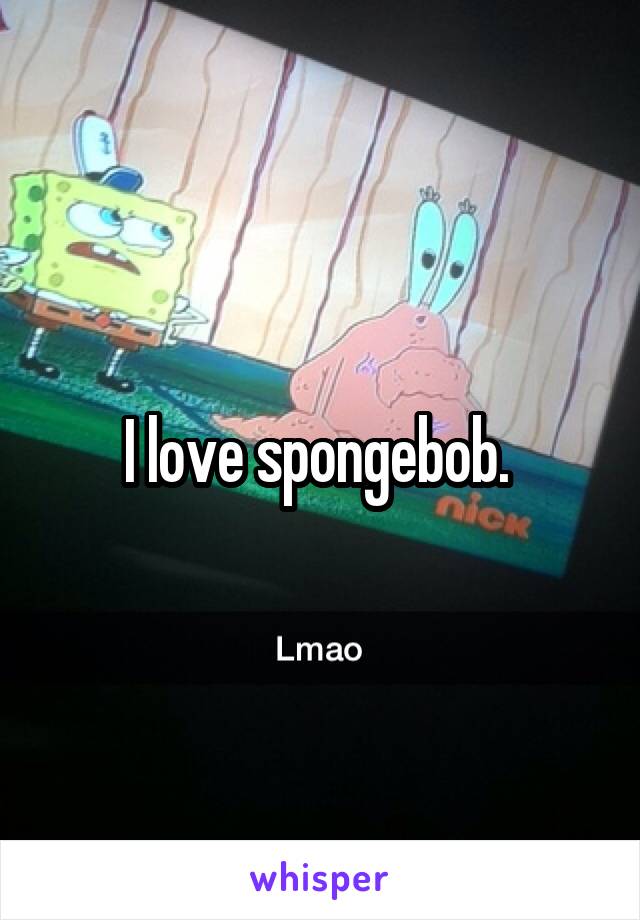 I love spongebob. 