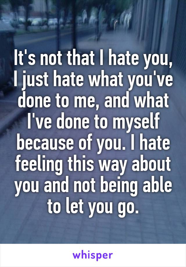 It's not that I hate you, I just hate what you've done to me, and what I've done to myself because of you. I hate feeling this way about you and not being able to let you go.