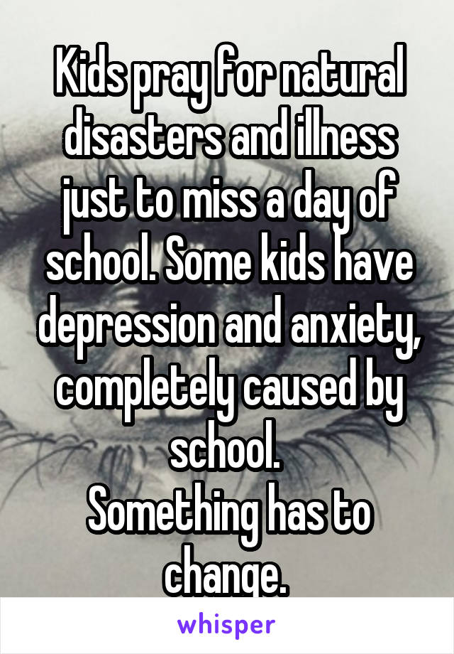 Kids pray for natural disasters and illness just to miss a day of school. Some kids have depression and anxiety, completely caused by school. 
Something has to change. 