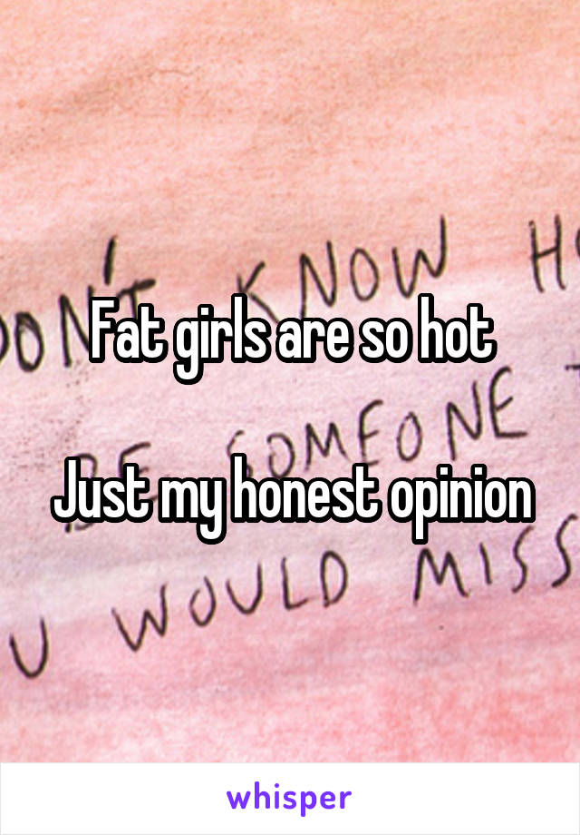 Fat girls are so hot

Just my honest opinion